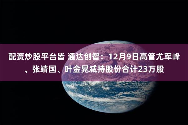 配资炒股平台皆 通达创智：12月9日高管尤军峰、张靖国、叶金晃减持股份合计23万股