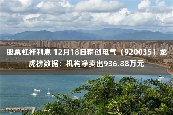 股票杠杆利息 12月18日精创电气（920035）龙虎榜数据：机构净卖出936.88万元
