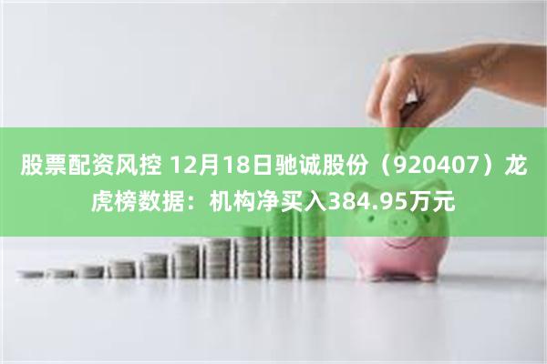 股票配资风控 12月18日驰诚股份(920407)龙虎榜数据:机构净买入384.95万元