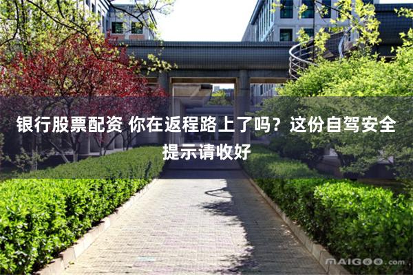 银行股票配资 你在返程路上了吗？这份自驾安全提示请收好