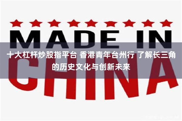 十大杠杆炒股指平台 香港青年台州行 了解长三角的历史文化与创新未来