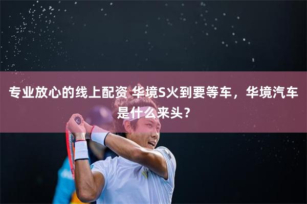 专业放心的线上配资 华境S火到要等车，华境汽车是什么来头？