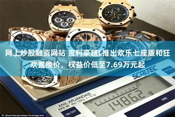 网上炒股融资网站 吉利豪越L推出欢乐七座版和狂欢置换价,权益价低至7.69万元起