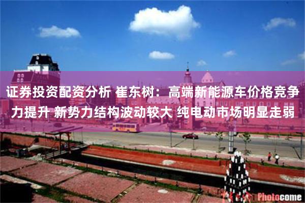 证券投资配资分析 崔东树：高端新能源车价格竞争力提升 新势力结构波动较大 纯电动市场明显走弱