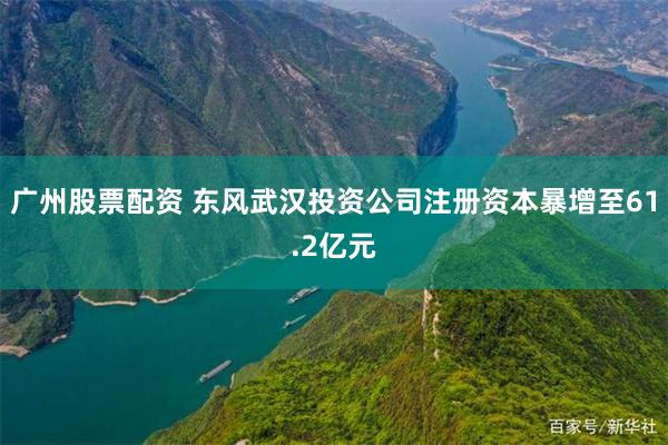 广州股票配资 东风武汉投资公司注册资本暴增至61.2亿元