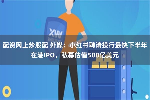 配资网上炒股配 外媒：小红书聘请投行最快下半年在港IPO，私募估值500亿美元