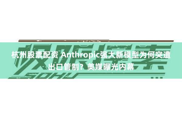 杭州股票配资 Anthropic强大新模型为何突遭出口管制？美媒曝光内幕