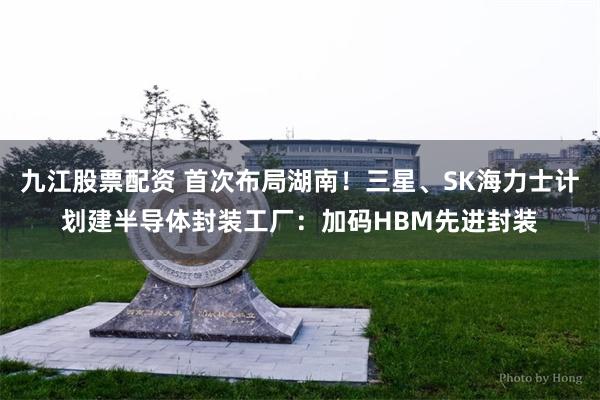 九江股票配资 首次布局湖南！三星、SK海力士计划建半导体封装工厂：加码HBM先进封装