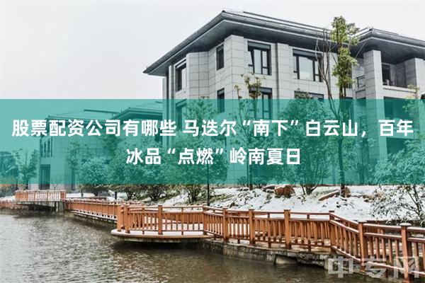 股票配资公司有哪些 马迭尔“南下”白云山，百年冰品“点燃”岭南夏日