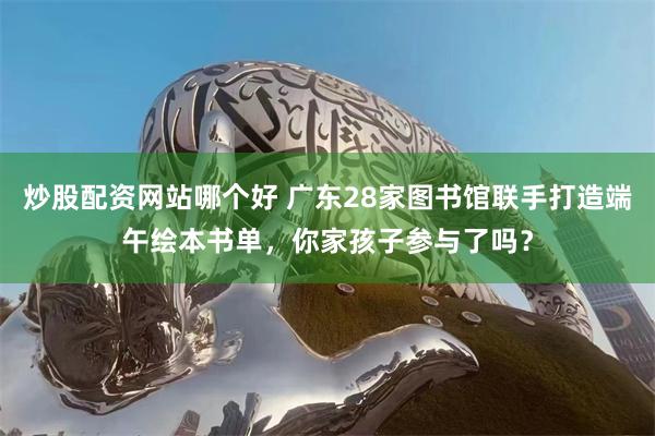 炒股配资网站哪个好 广东28家图书馆联手打造端午绘本书单，你家孩子参与了吗？