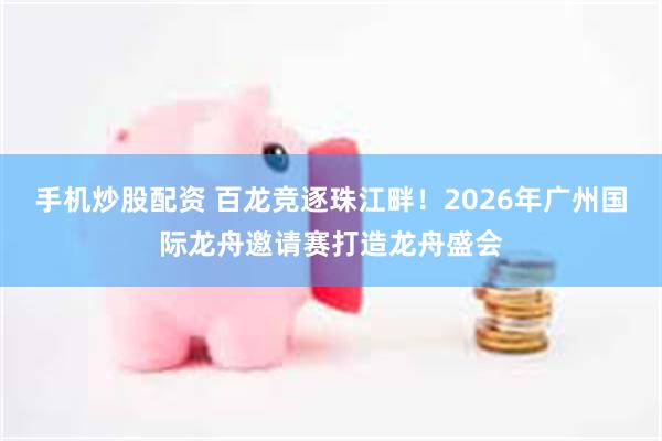 手机炒股配资 百龙竞逐珠江畔！2026年广州国际龙舟邀请赛打造龙舟盛会