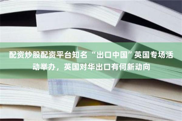 配资炒股配资平台知名 “出口中国”英国专场活动举办,英国对华出口有何新动向