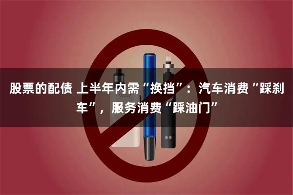 股票的配债 上半年内需“换挡”:汽车消费“踩刹车”,服务消费“踩油门”