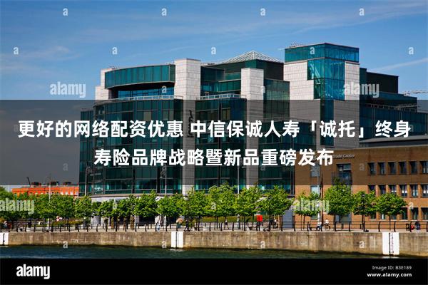 更好的网络配资优惠 中信保诚人寿「诚托」终身寿险品牌战略暨新品重磅发布