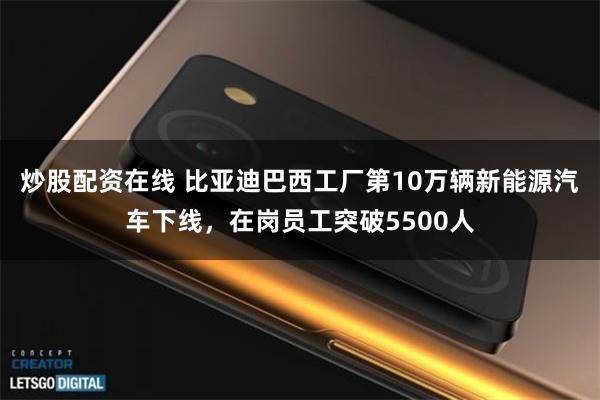 炒股配资在线 比亚迪巴西工厂第10万辆新能源汽车下线,在岗员工突破5500人