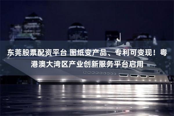 东莞股票配资平台 图纸变产品、专利可变现!粤港澳大湾区产业创新服务平台启用