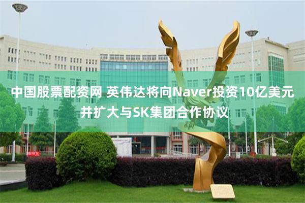 中国股票配资网 英伟达将向Naver投资10亿美元 并扩大与SK集团合作协议