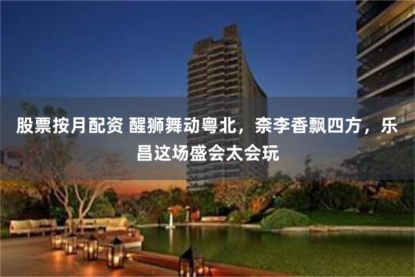股票按月配资 醒狮舞动粤北，柰李香飘四方，乐昌这场盛会太会玩
