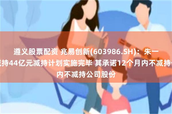 遵义股票配资 兆易创新(603986.SH):朱一明累计减持44亿元减持计划实施完毕 其承诺12个月内不减持公司股份