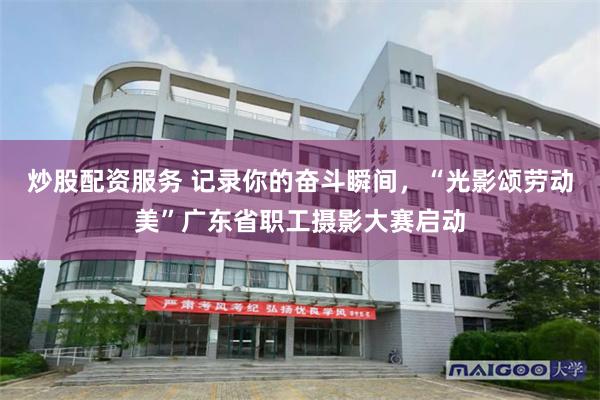 炒股配资服务 记录你的奋斗瞬间，“光影颂劳动美”广东省职工摄影大赛启动