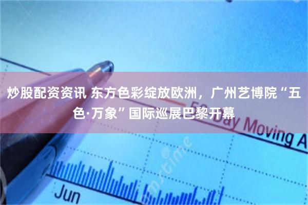 炒股配资资讯 东方色彩绽放欧洲，广州艺博院“五色·万象”国际巡展巴黎开幕