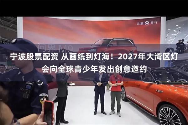 宁波股票配资 从画纸到灯海！2027年大湾区灯会向全球青少年发出创意邀约