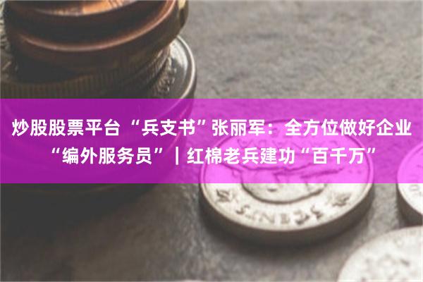 炒股股票平台 “兵支书”张丽军：全方位做好企业“编外服务员”｜红棉老兵建功“百千万”