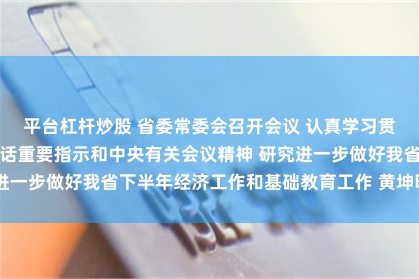 平台杠杆炒股 省委常委会召开会议 认真学习贯彻习近平总书记重要讲话重要指示和中央有关会议精神 研究进一步做好我省下半年经济工作和基础教育工作 黄坤明主持会议