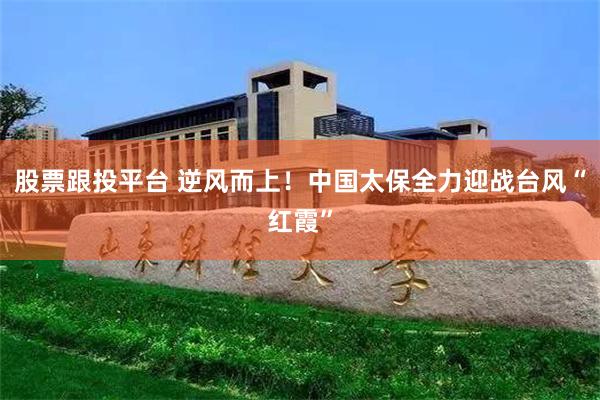 股票跟投平台 逆风而上！中国太保全力迎战台风“红霞”