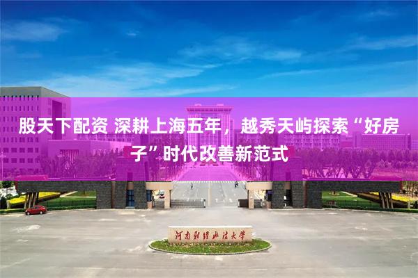 股天下配资 深耕上海五年，越秀天屿探索“好房子”时代改善新范式