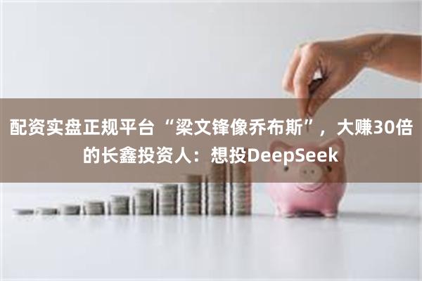 配资实盘正规平台 “梁文锋像乔布斯”，大赚30倍的长鑫投资人：想投DeepSeek