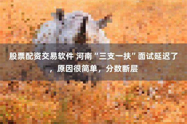 股票配资交易软件 河南“三支一扶”面试延迟了，原因很简单，分数断层