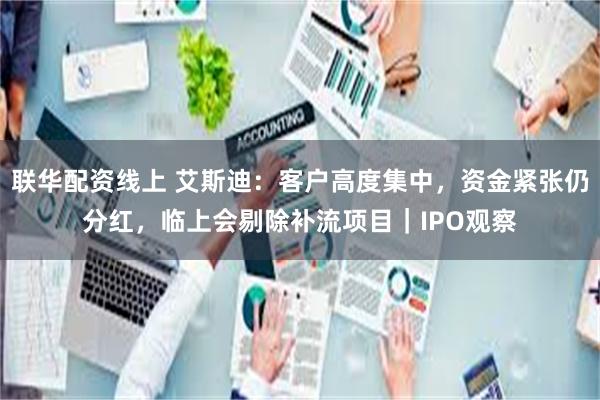 联华配资线上 艾斯迪：客户高度集中，资金紧张仍分红，临上会剔除补流项目｜IPO观察