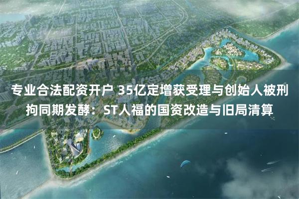 专业合法配资开户 35亿定增获受理与创始人被刑拘同期发酵：ST人福的国资改造与旧局清算
