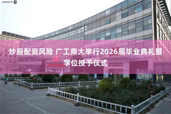 炒股配资风险 广工商大举行2026届毕业典礼暨学位授予仪式