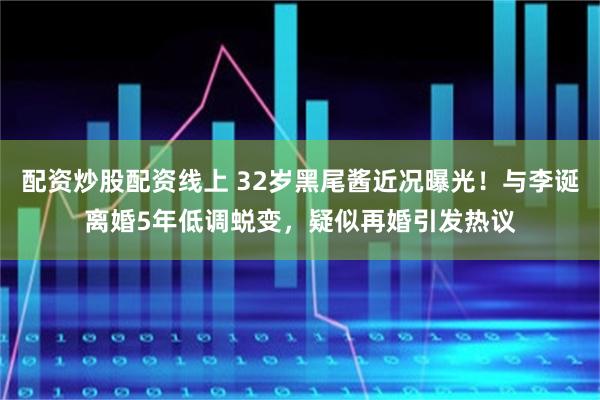 配资炒股配资线上 32岁黑尾酱近况曝光！与李诞离婚5年低调蜕变，疑似再婚引发热议