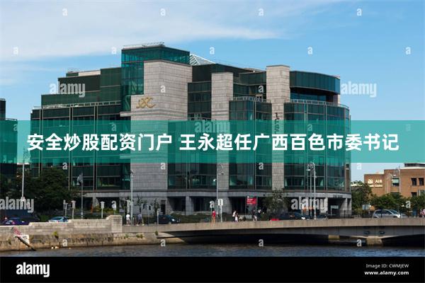安全炒股配资门户 王永超任广西百色市委书记