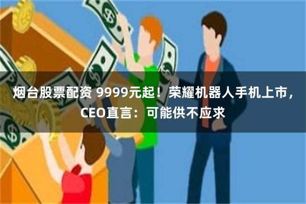 烟台股票配资 9999元起!荣耀机器人手机上市,CEO直言:可能供不应求