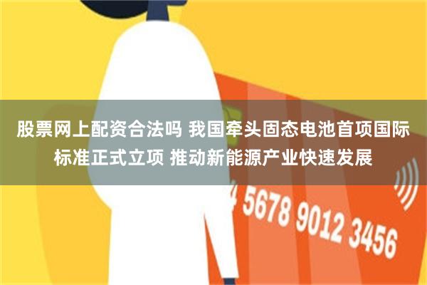 股票网上配资合法吗 我国牵头固态电池首项国际标准正式立项 推动新能源产业快速发展