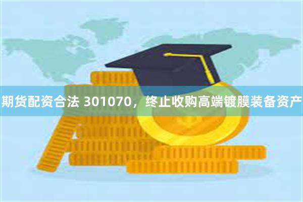 期货配资合法 301070，终止收购高端镀膜装备资产