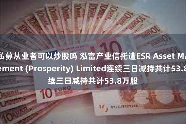 私募从业者可以炒股吗 泓富产业信托遭ESR Asset Management (Prosperity) Limited连续三日减持共计53.8万股