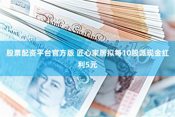 股票配资平台官方版 匠心家居拟每10股派现金红利5元