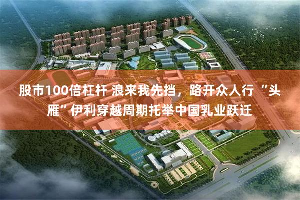 股市100倍杠杆 浪来我先挡，路开众人行 “头雁”伊利穿越周期托举中国乳业跃迁
