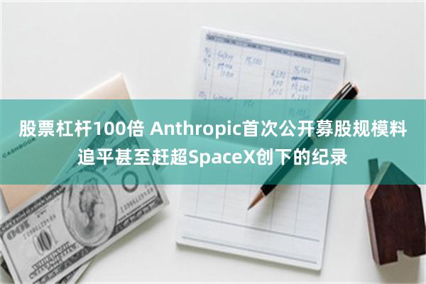 股票杠杆100倍 Anthropic首次公开募股规模料追平甚至赶超SpaceX创下的纪录