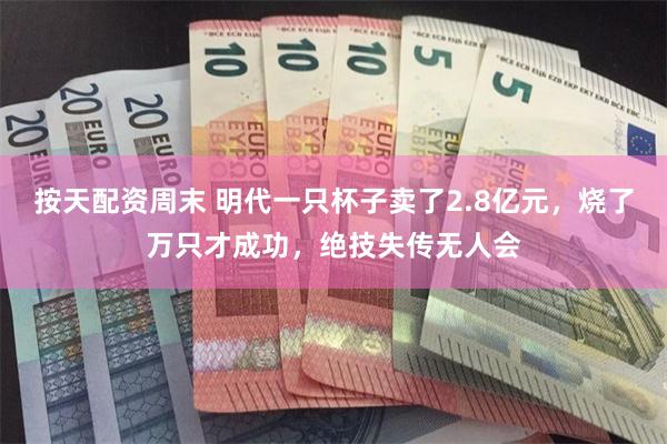 按天配资周末 明代一只杯子卖了2.8亿元，烧了万只才成功，绝技失传无人会