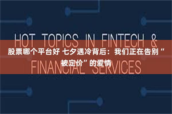 股票哪个平台好 七夕遇冷背后：我们正在告别“被定价”的爱情