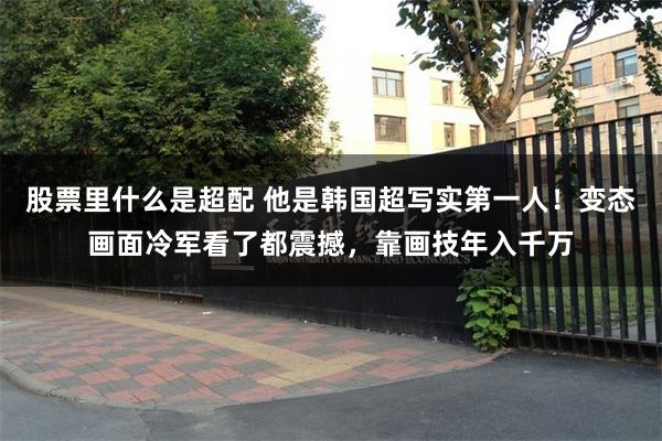 股票里什么是超配 他是韩国超写实第一人！变态画面冷军看了都震撼，靠画技年入千万
