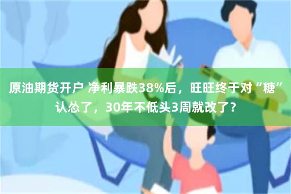 原油期货开户 净利暴跌38%后，旺旺终于对“糖”认怂了，30年不低头3周就改了？