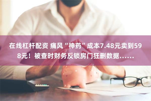 在线杠杆配资 痛风“神药”成本7.48元卖到598元！被查时财务反锁房门狂删数据……