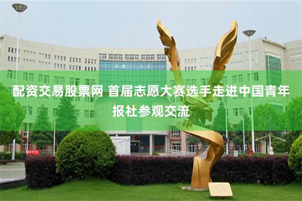配资交易股票网 首届志愿大赛选手走进中国青年报社参观交流